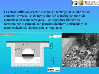 Las alcantarillas de sección cuadrada o rectangular se fabrican de
concreto armado, las de forma circular se hacen con tubos de
concreto o de acero corrugado. Las secciones elípticas se
fabrican, por lo general, con planchas de hierro corrugado y las
recomendaciones técnicas son las siguientes
2 D
1/4D=20cms
D60cms.
minimo
BALASTO
ESPESOR 15 A 20 CMS
MATERIAL CLASIFICADO
CAMA DE
MATERIAL
GRANULAR SELECTO
1/2 D
D
 