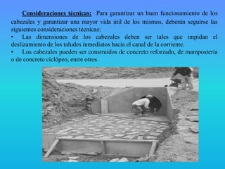 Consideraciones técnicas: Para garantizar un buen funcionamiento de los
cabezales y garantizar una mayor vida útil de los mismos, deberán seguirse las
siguientes consideraciones técnicas:
• Las dimensiones de los cabezales deben ser tales que impidan el
deslizamiento de los taludes inmediatos hacia el canal de la corriente.
• Los cabezales pueden ser construidos de concreto reforzado, de mampostería
o de concreto ciclópeo, entre otros.
 