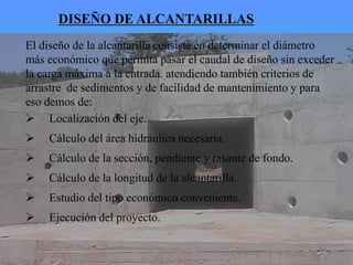  Localización del eje.
 Cálculo del área hidráulica necesaria.
 Cálculo de la sección, pendiente y rasante de fondo.
 Cálculo de la longitud de la alcantarilla.
 Estudio del tipo económico conveniente.
 Ejecución del proyecto.
El diseño de la alcantarilla consiste en determinar el diámetro
más económico que permita pasar el caudal de diseño sin exceder
la carga máxima a la entrada. atendiendo también criterios de
arrastre de sedimentos y de facilidad de mantenimiento y para
eso demos de:
DISEÑO DE ALCANTARILLAS
 