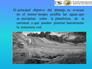 El principal objetivo del drenaje, es evacuar
en el menor tiempo posible las aguas que
se precipitan sobre la plataforma de la
carretera o que puedan penetrar lateralmente
la estructura vial.
 