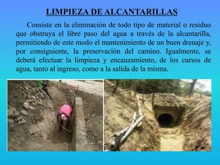 LIMPIEZA DE ALCANTARILLAS
Consiste en la eliminación de todo tipo de material o residuo
que obstruya el libre paso del agua a través de la alcantarilla,
permitiendo de este modo el mantenimiento de un buen drenaje y,
por consiguiente, la preservación del camino. Igualmente, se
deberá efectuar la limpieza y encauzamiento, de los cursos de
agua, tanto al ingreso, como a la salida de la misma.
 