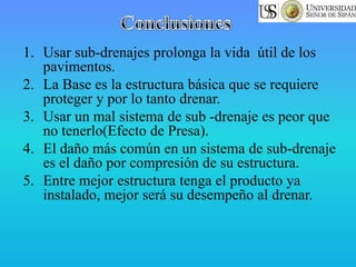 1. Usar sub-drenajes prolonga la vida útil de los
pavimentos.
2. La Base es la estructura básica que se requiere
proteger y por lo tanto drenar.
3. Usar un mal sistema de sub -drenaje es peor que
no tenerlo(Efecto de Presa).
4. El daño más común en un sistema de sub-drenaje
es el daño por compresión de su estructura.
5. Entre mejor estructura tenga el producto ya
instalado, mejor será su desempeño al drenar.
 