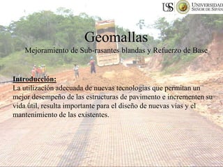 Geomallas
Mejoramiento de Sub-rasantes blandas y Refuerzo de Base
Introducción:
La utilización adecuada de nuevas tecnologías que permitan un
mejor desempeño de las estructuras de pavimento e incrementen su
vida útil, resulta importante para el diseño de nuevas vías y el
mantenimiento de las existentes.
 