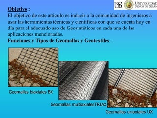 Geomallas biaxiales BX
Geomallas uniaxiales UX
Geomallas multiaxialesTRIAX
Objetivo :
El objetivo de este artículo es inducir a la comunidad de ingenieros a
usar las herramientas técnicas y científicas con que se cuenta hoy en
día para el adecuado uso de Geosintéticos en cada una de las
aplicaciones mencionadas.
Funciones y Tipos de Geomallas y Geotextiles .
 
