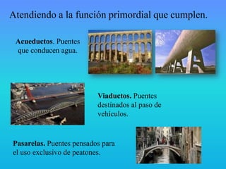 Atendiendo a la función primordial que cumplen.
Acueductos. Puentes
que conducen agua.
Viaductos. Puentes
destinados al paso de
vehículos.
Pasarelas. Puentes pensados para
el uso exclusivo de peatones.
 
