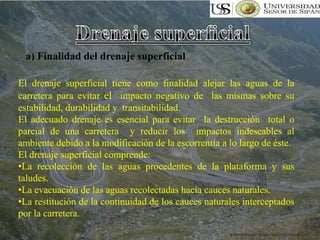 a) Finalidad del drenaje superficial
El drenaje superficial tiene como finalidad alejar las aguas de la
carretera para evitar el impacto negativo de las mismas sobre su
estabilidad, durabilidad y transitabilidad.
El adecuado drenaje es esencial para evitar la destrucción total o
parcial de una carretera y reducir los impactos indeseables al
ambiente debido a la modificación de la escorrentía a lo largo de éste.
El drenaje superficial comprende:
•La recolección de las aguas procedentes de la plataforma y sus
taludes.
•La evacuación de las aguas recolectadas hacia cauces naturales.
•La restitución de la continuidad de los cauces naturales interceptados
por la carretera.
 