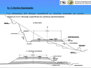 Los elementos del drenaje superficial se elegirán teniendo en cuenta
criterios funcionales, según se menciona a continuación:
• Las soluciones técnicas disponibles.
• La facilidad de su obtención y así como los costos de construcción y
mantenimiento.
• Los daños que eventualmente producirían los caudales de agua
correspondientes al periodo de retorno, es decir, los máximos del periodo de
diseño.
Al paso del caudal de diseño, elegido de acuerdo al periodo de retorno y,
considerando el riesgo de obstrucción de los elementos del drenaje, se
deberá cumplir las siguientes condiciones:
• En los elementos de drenaje superficial, la velocidad del agua será tal que
no produzca daños por erosión ni por sedimentación
b) Criterios funcionales
 