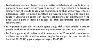 • Los badenes pueden ofrecer una alternativa satisfactoria al uso de tubos y
puentes para el cruce de arroyos en caminos de bajo volumen de tránsito,
siempre que el uso de la vía y las condiciones de flujo del arroyo sean las
adecuadas. Éstos se deben construir en lugares estrechos a lo largo del
cauce y ubicarse en zonas con buenas condiciones de cimentación y no
debe usarse para el paso de cauces de gran profundidad que implican
rellenos altos.
• Es importante proteger el cauce aguas abajo del badén debido a que se
puede producir erosión re- montante que termina por afectar al camino.
• De forma general, el badén tendrá un espesor de 20 cm e irá armado con
mallazo en cuantía a deter- minar según las cargas de uso, siendo lo
habitual 20x20 Ø6 y, para mayores cargas, 15x15 Ø8.
 