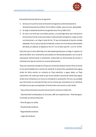 UNIVERSIDADNACIONALDECAJAMARCA
10
INGENIERIA DE DRENAJE
El procedimientode cálculoesel siguiente:
1- Se busca enla primerrecta vertical del nomograma,lasdimensionesde la
alcantarillaque deseoverificar.Porej:0,91m x 0,56m, para una secc.abovedada.
2- Se elige el caudal de diseñoenlasegundarecta.Porej:0,60 m3 /s.
3- Se traza una recta que una ambos puntos, y se prolonga hasta que intersecta la
primerade el trío de rectas que estána laderechadel nomograma.Luego se traza
una horizontal, y se elige el valor de He / D que corresponde al tipo de entrada
adoptado.Porej:parael tipode entrada(3),esdecirconel conductosobresaliente
del talud,sin cabezal, se adopta un He / D = 1,3. Es decir que He = 1,3 x D = 0,73m.
Está claro que el valor obtenido no es demasiado grande pues no llega ni siquiera a la
altura de 0,91m de la alcantarilla, pero podría ser demasiado pequeño, con lo cual se
aconsejaría redimensionar la alcantarilla, reduciendo sus dimensiones de sección o
tomando otro tipo de sección con nuevas dimensiones.
Flujocon control de entrada En el flujocon control de salidael tirante crítico se forma
en las proximidades de la sección de salida de la alcantarilla, quedando hacia aguas
arriba de dicha sección un remanso en flujo subcrítico, y aguas abajo, un flujo
supercrítico. De modo que todo lo que ocurre desde la sección de salida hacia aguas
arriba tiene influencia en el nivel a la entrada de la alcantarilla. Por eso, las variables
que intervienen en este tipo de flujo son las mismas que intervienen en el control de
entrada mas las que corresponden al tramo entre esta sección y la de salida:
· Tipoy dimensionesde laseccióntransversal.Ej:circularcon diám=2m.
· Geometríade laembocadura.Ej: Conalas a 30º con respectoal eje.· Nivel de aguaa
la entrada.Se utilizalaalturaHe.
· Nivel de aguaa la salida.
· Pendientedel conducto.
· Rugosidaddel conducto.
· Largo del conducto.
 