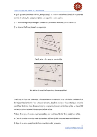 UNIVERSIDADNACIONALDECAJAMARCA
11
INGENIERIA DE DRENAJE
Al igual que en control de entrada, tampoco aquí es sencillopredefinir cuando un flujotendrá
control de salida, los casos mas típicos son aquellos en los cuales:
1) La alturadel agua no sumerge laentraday lapendiente delconductoessubcrítica
2) La alcantarillafluyendoaplenacapacidad
Fig:#8: altura del agua no sumergida.
Fig:#9: La alcantarilla fluyendo a plena capacidad
En el caso de flujocon control de salidacomienzana intervenirenel cálculolas características
del flujoenlaalcantarillaya la salidade la misma.Desde el puntode vistadel cálculoconviene
identificar distintos tipos de escurrimiento en alcantarillas con control de salida. La figura XX6
presenta cuatro tipos de flujo con control de salida:
A) Caso de secciónllenaconnivel aguasabajopor encimadel dintel de lasecciónde salida.
B) Casode secciónllenaconnivel aguasabajopordebajodel dintel de lasecciónde salida.
C) Casode secciónparcialmentellenaenuntramodel conducto.
 