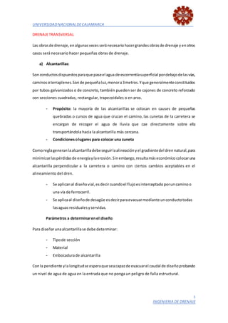 UNIVERSIDADNACIONALDECAJAMARCA
5
INGENIERIA DE DRENAJE
DRENAJETRANSVERSAL
Las obrasde drenaje,enalgunasvecesseránecesariohacergrandesobrasde drenaje yenotros
casos será necesario hacer pequeñas obras de drenaje.
a) Alcantarillas:
Sonconductosdispuestosparaque paseel agua de escorrentíasuperficial pordebajodelasvías,
caminosoterraplenes.Sonde pequeñaluz,menora3metros.Yque generalmenteconstituidos
por tubos galvanizados o de concreto, también pueden ser de cajones de concreto reforzado
con secciones cuadradas, rectangular, trapezoidales o en arco.
- Propósito: la mayoría de las alcantarillas se colocan en causes de pequeñas
quebradas o cursos de agua que cruzan el camino, las cunetas de la carretera se
encargan de recoger el agua de lluvia que cae directamente sobre ella
transportándola hacia la alcantarilla más cercana.
- Condicionesolugares para colocar una cuneta
Comoreglageneranlaalcantarilladebeseguirlaalineaciónyel gradientedel drennatural,para
minimizarlaspérdidasde energíaylaerosión.Sinembargo,resultamáseconómicocolocaruna
alcantarilla perpendicular a la carretera o camino con ciertos cambios aceptables en el
alineamiento del dren.
- Se aplicanal diseñovial,esdecircuandoel flujoesinterceptadoporuncaminoo
una vía de ferrocarril.
- Se aplicaal diseñode desagüe esdecirparaevacuarmediante unconductotodas
lasaguas residualesyservidas.
Parámetros a determinarenel diseño
Para diseñarunaalcantarillase debe determinar:
- Tipode sección
- Material
- Embocadurade alcantarilla
Conla pendiente ylalongitudse esperaque seacapazde evacuarel caudal de diseñoprobando
un nivel de agua de agua en la entrada que no ponga un peligro de falla estructural.
 