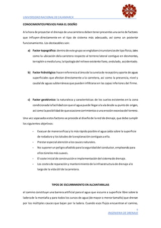 UNIVERSIDADNACIONALDECAJAMARCA
6
INGENIERIA DE DRENAJE
CONOCIMIENTOSPREVIOS PARA EL DISEÑO
A la hora de proyectar el drenaje de unacarretera debentenerpresentesunaserie de factores
que influyen directamente en el tipo de sistema más adecuado, así como un posterior
funcionamiento. Los destacables son:
a) Factor topográfico: dentrode este grupo se englobancircunstanciasde tipofísico,tales
como la ubicación dela carretera respecto al terreno lateral contiguo en desmontes,
terraplénomedialuna,latipología del relieve existente llano,ondulado, accidentado.
b) Factor hidrológico:hacenreferenciaal áreade lacunetade recepciónyaporte de aguas
superficiales que afectan directamente a la carretera, así como la presencia, nivel y
caudal de aguassubterráneasque puedeninfiltrarse en las capas inferiores del firme.
c) Factor geotécnico: la naturaleza y características de los suelos existentes en la zona
condicionadalafacilidadconque el aguapuede llegaralavíadesde supuntode origen,
así comolaposibilidadde queocasionecorrimientosounaerosiónexcesivadel terreno.
Una vez sopesadosestos factores se procede al diseñode la red de drenaje,que debe cumplir
los siguientes objetivos:
- Evacuar de maneraeficazylo másrápidoposible el aguacaída sobre la superficie
de rodadura y lostaludesde laexplanacióncontiguosaella.
- Prestarespecial atenciónaloscaucesnaturales.
- No suponerunpeligroañadidoparalaseguridaddel conductor,empleandopara
ellostúnelesmássuaves.
- El coste inicial de construccióne implementacióndel sistemade drenaje.
- Los costesde reparacióny mantenimientode lainfraestructurade drenaje alo
largode la vidaútil de lacarretera.
TIPOS DE ESCURRIMIENTO EN ALCANTARILLAS
el camino constituye una barrera artificial para el agua que escurre a superficie libre sobre la
laderade la montaña y para todos los cursos de agua (de mayor o menortamaño) que drenan
por los múltiples cauces que bajan por la ladera. Cuando esos flujos encuentran el camino,
 