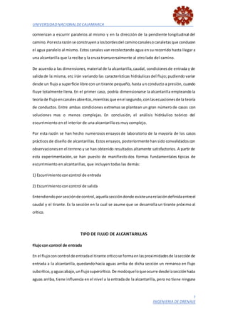 UNIVERSIDADNACIONALDECAJAMARCA
7
INGENIERIA DE DRENAJE
comienzan a escurrir paralelos al mismo y en la dirección de la pendiente longitudinal del
camino.Porestarazónse construyenalosbordesdel caminocanalesocanaletasque conducen
el agua paralelo al mismo. Estos canales van recolectando agua en su recorrido hasta llegar a
una alcantarilla que la recibe y la cruza transversalmente al otro lado del camino.
De acuerdo a las dimensiones, material de la alcantarilla,caudal, condiciones de entrada y de
salida de la misma, etc irán variando las características hidráulicas del flujo; pudiendo variar
desde un flujo a superficie libre con un tirante pequeño, hasta un conducto a presión, cuando
fluye totalmente llena. En el primer caso, podría dimensionarse la alcantarilla empleando la
teoría de flujoencanalesabiertos,mientrasque enel segundo,conlasecuacionesde la teoría
de conductos. Entre ambas condiciones extremas se plantean un gran número de casos con
soluciones mas o menos complejas. En conclusión, el análisis hidráulico teórico del
escurrimiento en el interior de una alcantarilla es muy complejo.
Por esta razón se han hecho numerosos ensayos de laboratorio de la mayoría de los casos
prácticos de diseño de alcantarillas. Estos ensayos,posteriormente han sido convalidadoscon
observacionesen el terreno y se han obtenido resultados altamente satisfactorios. A partir de
esta experimentación, se han puesto de manifiesto dos formas fundamentales típicas de
escurrimiento en alcantarillas, que incluyen todas las demás:
1) Escurrimientoconcontrol de entrada
2) Escurrimientoconcontrol de salida
Entendiendoporsecciónde control,aquellaseccióndonde existeunarelacióndefinidaentreel
caudal y el tirante. Es la sección en la cual se asume que se desarrolla un tirante próximo al
crítico.
TIPO DE FLUJO DE ALCANTARILLAS
Flujocon control de entrada
En el flujoconcontrol de entradael tirante críticose formaenlasproximidadesde lasecciónde
entrada a la alcantarilla, quedando hacia aguas arriba de dicha sección un remanso en flujo
subcrítico,yaguasabajo,unflujosupercrítico.De modoque loqueocurre desdelasecciónhacia
aguas arriba, tiene influencia en el nivel a la entrada de la alcantarilla, pero no tiene ninguna
 