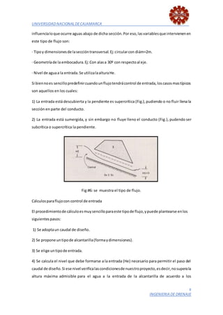 UNIVERSIDADNACIONALDECAJAMARCA
8
INGENIERIA DE DRENAJE
influencialoque ocurre aguas abajo de dicha sección.Por eso,lasvariablesque intervienenen
este tipo de flujo son:
· Tipoy dimensionesde laseccióntransversal.Ej:circularcon diám=2m.
· Geometríade la embocadura.Ej:Con alasa 30º con respectoal eje.
· Nivel de aguaa la entrada.Se utilizalaalturaHe.
Si biennoes sencillopredefinircuandounflujotendrácontrol de entrada,loscasosmastípicos
son aquellos en los cuales:
1) La entrada está descubierta y la pendiente es supercrítica (Fig.),pudiendo o no fluir llena la
sección en parte del conducto.
2) La entrada está sumergida, y sin embargo no fluye lleno el conducto (Fig.), pudendo ser
subcrítica o supercrítica la pendiente.
Fig:#6: se muestra el tipo de flujo.
Cálculosparaflujocon control de entrada
El procedimientode cálculoesmuysencilloparaeste tipode flujo,ypuede plantearse enlos
siguientespasos:
1) Se adoptaun caudal de diseño.
2) Se propone untipode alcantarilla(formaydimensiones).
3) Se elige untipode entrada.
4) Se calcula el nivel que debe formarse a la entrada (He) necesario para permitir el paso del
caudal de diseño.Si ese nivel verificalascondicionesde nuestroproyecto,esdecir,nosuperala
altura máxima admisible para el agua a la entrada de la alcantarilla de acuerdo a los
 