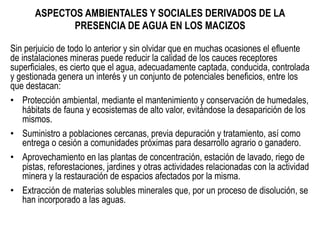 ASPECTOS AMBIENTALES Y SOCIALES DERIVADOS DE LA
PRESENCIA DE AGUA EN LOS MACIZOS
Sin perjuicio de todo lo anterior y sin olvidar que en muchas ocasiones el efluente
de instalaciones mineras puede reducir la calidad de los cauces receptores
superficiales, es cierto que el agua, adecuadamente captada, conducida, controlada
y gestionada genera un interés y un conjunto de potenciales beneficios, entre los
que destacan:
•  Protección ambiental, mediante el mantenimiento y conservación de humedales,
hábitats de fauna y ecosistemas de alto valor, evitándose la desaparición de los
mismos.
•  Suministro a poblaciones cercanas, previa depuración y tratamiento, así como
entrega o cesión a comunidades próximas para desarrollo agrario o ganadero.
•  Aprovechamiento en las plantas de concentración, estación de lavado, riego de
pistas, reforestaciones, jardines y otras actividades relacionadas con la actividad
minera y la restauración de espacios afectados por la misma.
•  Extracción de materias solubles minerales que, por un proceso de disolución, se
han incorporado a las aguas.
 