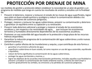 PROTECCIÓN	
  POR	
  DRENAJE	
  DE	
  MINA	
  	
  
Las	
  medidas	
  de	
  ges9ón	
  y	
  protección	
  deben	
  establecer	
  la	
  necesidad	
  de	
  un	
  plan	
  de	
  ges9ón	
  y	
  un	
  
programa	
  de	
  medidas	
  que	
  tenga	
  en	
  cuenta	
  los	
  resultados	
  de	
  análisis	
  y	
  estudios	
  con	
  la	
  ﬁnalidad	
  
de:	
  	
  
•  Prevenir	
  el	
  deterioro,	
  mejorar	
  y	
  restaurar	
  el	
  estado	
  de	
  las	
  masas	
  de	
  agua	
  superﬁciales,	
  lograr	
  
que	
  estén	
  en	
  buen	
  estado	
  químico	
  y	
  ecológico	
  y	
  reducir	
  la	
  contaminación	
  debida	
  a	
  los	
  
ver9dos	
  y	
  emisiones	
  de	
  sustancias	
  peligrosas;	
  	
  
•  Proteger,	
  mejorar	
  y	
  restaurar	
  las	
  aguas	
  subterráneas,	
  prevenir	
  su	
  contaminación	
  y	
  deterioro	
  
y	
  garan9zar	
  un	
  equilibrio	
  entre	
  su	
  captación	
  y	
  su	
  renovación;	
  	
  
•  Prevenir	
  todo	
  deterioro	
  adicional	
  y	
  proteger	
  y	
  mejorar	
  el	
  estado	
  de	
  los	
  ecosistemas	
  
acuá9cos	
  y,	
  con	
  respecto	
  a	
  las	
  necesidades	
  de	
  agua,	
   	
  que	
  incluyan	
  los	
  ecosistemas	
  
terrestres	
  y	
  humedales	
  directamente	
  dependientes	
  de	
  los	
  ecosistemas	
  acuá9cos;	
  	
  
•  Promover	
  un	
  uso	
  sostenible	
  del	
  agua	
  basado	
  en	
  la	
  protección	
  a	
  largo	
  plazo	
  de	
  los	
  recursos	
  
hídricos	
  disponibles;	
  	
  	
  
•  Garan9zar	
  la	
  reducción	
  progresiva	
  de	
  la	
  contaminación	
  del	
  agua	
  subterránea	
  y	
  evite	
  nuevas	
  
contaminaciones;	
  y	
  	
  
•  Contribuir	
  a	
  paliar	
  efectos	
  de	
  las	
  inundaciones	
  y	
  sequías,	
  y	
  que	
  contribuya	
  de	
  esta	
  forma	
  a:	
  	
  
–  garan9zar	
  el	
  suministro	
  suﬁciente	
  de	
  agua	
  	
  
–  superﬁcial	
  o	
  subterránea	
  en	
  buen	
  estado,	
  tal	
  como	
  requiere	
  un	
  uso	
  del	
  agua	
  sostenible,	
  equilibrado	
  
y	
  equita9vo,	
  	
  
–  reducir	
  de	
  forma	
  signiﬁca9va	
  la	
  contaminación	
  de	
  las	
  aguas	
  subterráneas,	
  	
  
–  proteger	
  las	
  aguas	
  territoriales	
  y	
  marinas,	
  y	
  	
  
–  lograr	
  los	
  obje9vos	
  de	
  los	
  acuerdos	
  internacionales	
  per9nentes,	
  incluidos	
  aquellos	
  cuya	
  ﬁnalidad	
  es	
  
prevenir	
  y	
  erradicar	
  la	
  contaminación	
  del	
  medio	
  ambiente	
  marino,	
  a	
  efectos	
  de	
  interrumpir	
  o	
  
suprimir	
  gradualmente	
  los	
  ver9dos,	
  las	
  emisiones	
  y	
  las	
  pérdidas	
  de	
  sustancias	
  peligrosas.	
  
 