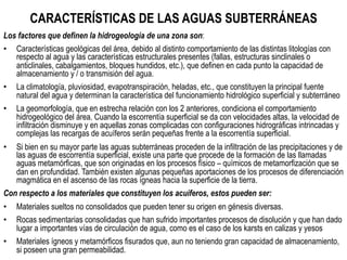 CARACTERÍSTICAS DE LAS AGUAS SUBTERRÁNEAS
Los factores que definen la hidrogeología de una zona son:
•  Características geológicas del área, debido al distinto comportamiento de las distintas litologías con
respecto al agua y las características estructurales presentes (fallas, estructuras sinclinales o
anticlinales, cabalgamientos, bloques hundidos, etc.), que definen en cada punto la capacidad de
almacenamiento y / o transmisión del agua.
•  La climatología, pluviosidad, evapotranspiración, heladas, etc., que constituyen la principal fuente
natural del agua y determinan la característica del funcionamiento hidrológico superficial y subterráneo
•  La geomorfología, que en estrecha relación con los 2 anteriores, condiciona el comportamiento
hidrogeológico del área. Cuando la escorrentía superficial se da con velocidades altas, la velocidad de
infiltración disminuye y en aquellas zonas complicadas con configuraciones hidrográficas intrincadas y
complejas las recargas de acuíferos serán pequeñas frente a la escorrentía superficial.
•  Si bien en su mayor parte las aguas subterráneas proceden de la infiltración de las precipitaciones y de
las aguas de escorrentía superficial, existe una parte que procede de la formación de las llamadas
aguas metamórficas, que son originadas en los procesos físico – químicos de metamorfización que se
dan en profundidad. También existen algunas pequeñas aportaciones de los procesos de diferenciación
magmática en el ascenso de las rocas ígneas hacia la superficie de la tierra.
Con respecto a los materiales que constituyen los acuíferos, estos pueden ser:
•  Materiales sueltos no consolidados que pueden tener su origen en génesis diversas.
•  Rocas sedimentarias consolidadas que han sufrido importantes procesos de disolución y que han dado
lugar a importantes vías de circulación de agua, como es el caso de los karsts en calizas y yesos
•  Materiales ígneos y metamórficos fisurados que, aun no teniendo gran capacidad de almacenamiento,
si poseen una gran permeabilidad.
 