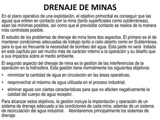 DRENAJE	
  DE	
  MINAS	
  	
  
En el plano operativo de una explotación, el objetivo primordial es conseguir que las
aguas que entren en contacto con la mina (tanto superficiales como subterráneas),
sean las mínimas posibles, así como que el previsible contacto se realice de la manera
más controlada posible.
El estudio de los problemas de drenaje de mina tiene dos aspectos. El primero es el de
mantener condiciones adecuadas de trabajo tanto a cielo abierto como en Subterránea,
para lo que es frecuente la necesidad de bombeo del agua. Esta parte no será tratada
en este capítulo por ser mucho más de carácter interno a la operación y su diseño que
a sus impactos sobre el medio ambiente.
El segundo aspecto del drenaje de mina es la gestión de las interferencias de la
operación en la hidrosfera. Esta gestión tiene normalmente los siguientes objetivos:
•  minimizar la cantidad de agua en circulación en las áreas operativas;
•  reaprovechar el máximo de agua utilizada en el proceso industrial;
•  eliminar aguas con ciertas características para que no afecten negativamente la
calidad del cuerpo de agua receptor.
Para alcanzar estos objetivos, la gestión incluye la implantación y operación de un
sistema de drenaje adecuado a las condiciones de cada mina, además de un sistema
de recirculación del agua industrial. Abordaremos principalmente los sistemas de
drenaje.
 