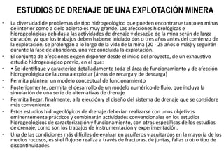 ESTUDIOS DE DRENAJE DE UNA EXPLOTACIÓN MINERA
•  La	
  diversidad	
  de	
  problemas	
  de	
  9po	
  hidrogeológico	
  que	
  pueden	
  encontrarse	
  tanto	
  en	
  minas	
  
de	
  interior	
  como	
  a	
  cielo	
  abierto	
  es	
  muy	
  grande.	
  Las	
  afecciones	
  hidrológicas	
  e	
  
hidrogeológicas	
  debidas	
  a	
  las	
  ac9vidades	
  de	
  drenaje	
  y	
  desagüe	
  de	
  la	
  mina	
  serán	
  de	
  larga	
  
duración,	
  ya	
  que	
  los	
  trabajos	
  deben	
  haberse	
  iniciado	
  dos	
  o	
  tres	
  años	
  antes	
  del	
  comienzo	
  de	
  
la	
  explotación,	
  se	
  prolongan	
  a	
  lo	
  largo	
  de	
  la	
  vida	
  de	
  la	
  mina	
  (20	
  -­‐	
  25	
  años	
  o	
  más)	
  y	
  seguirán	
  
durante	
  la	
  fase	
  de	
  abandono,	
  una	
  vez	
  concluida	
  la	
  explotación.	
  	
  
•  El	
  conjunto	
  de	
  afecciones	
  exigen	
  disponer	
  desde	
  el	
  inicio	
  del	
  proyecto,	
  de	
  un	
  exhaus9vo	
  
estudio	
  hidrogeológico	
  previo,	
  en	
  el	
  que:	
  	
  
•  •	
  Se	
  iden9ﬁque	
  y	
  caracterice	
  detalladamente	
  toda	
  el	
  área	
  de	
  funcionamiento	
  y	
  de	
  afección	
  
hidrogeológica	
  de	
  la	
  zona	
  a	
  explotar	
  (áreas	
  de	
  recarga	
  y	
  de	
  descarga)	
  	
  
•  Permita	
  plantear	
  un	
  modelo	
  conceptual	
  de	
  funcionamiento	
  	
  
•  Posteriormente,	
  permita	
  el	
  desarrollo	
  de	
  un	
  modelo	
  numérico	
  de	
  ﬂujo,	
  que	
  incluya	
  la	
  
simulación	
  de	
  una	
  serie	
  de	
  alterna9vas	
  de	
  drenaje	
  	
  
•  Permita	
  llegar,	
  ﬁnalmente,	
  a	
  la	
  elección	
  y	
  el	
  diseño	
  del	
  sistema	
  de	
  drenaje	
  que	
  se	
  considere	
  
más	
  conveniente.	
  	
  
•  Estos	
  estudios	
  hidrogeológicos	
  de	
  drenaje	
  deberían	
  realizarse	
  con	
  unos	
  obje9vos	
  
eminentemente	
  prác9cos	
  y	
  combinarán	
  ac9vidades	
  convencionales	
  en	
  los	
  estudios	
  
hidrogeológicos	
  de	
  caracterización	
  y	
  funcionamiento,	
  con	
  otras	
  especíﬁcas	
  de	
  los	
  estudios	
  
de	
  drenaje,	
  como	
  son	
  los	
  trabajos	
  de	
  instrumentación	
  y	
  experimentación.	
  	
  
•  Una	
  de	
  las	
  condiciones	
  más	
  di_ciles	
  de	
  evaluar	
  en	
  acuíferos	
  y	
  acuitardos	
  en	
  la	
  mayoría	
  de	
  los	
  
medios	
  rocosos,	
  es	
  si	
  el	
  ﬂujo	
  se	
  realiza	
  a	
  través	
  de	
  fracturas,	
  de	
  juntas,	
  fallas	
  u	
  otro	
  9po	
  de	
  
discon9nuidades.	
  	
  
 