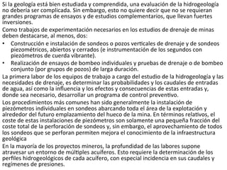 Si	
  la	
  geología	
  está	
  bien	
  estudiada	
  y	
  comprendida,	
  una	
  evaluación	
  de	
  la	
  hidrogeología	
  
no	
  debería	
  ser	
  complicada.	
  Sin	
  embargo,	
  esto	
  no	
  quiere	
  decir	
  que	
  no	
  se	
  requieran	
  
grandes	
  programas	
  de	
  ensayos	
  y	
  de	
  estudios	
  complementarios,	
  que	
  llevan	
  fuertes	
  
inversiones.	
  	
  
Como	
  trabajos	
  de	
  experimentación	
  necesarios	
  en	
  los	
  estudios	
  de	
  drenaje	
  de	
  minas	
  
deben	
  destacarse,	
  al	
  menos,	
  dos:	
  	
  
•  Construcción	
  e	
  instalación	
  de	
  sondeos	
  o	
  pozos	
  ver9cales	
  de	
  drenaje	
  y	
  de	
  sondeos	
  
piezométricos,	
  abiertos	
  y	
  cerrados	
  (e	
  instrumentación	
  de	
  los	
  segundos	
  con	
  
piezómetros	
  de	
  cuerda	
  vibrante).	
  	
  
•  Realización	
  de	
  ensayos	
  de	
  bombeo	
  individuales	
  y	
  pruebas	
  de	
  drenaje	
  o	
  de	
  bombeo	
  
conjunto	
  (por	
  grupos	
  de	
  pozos)	
  de	
  larga	
  duración.	
  	
  
La	
  primera	
  labor	
  de	
  los	
  equipos	
  de	
  trabajo	
  a	
  cargo	
  del	
  estudio	
  de	
  la	
  hidrogeología	
  y	
  las	
  
necesidades	
  de	
  drenaje,	
  es	
  determinar	
  las	
  probabilidades	
  y	
  los	
  caudales	
  de	
  entradas	
  
de	
  agua,	
  así	
  como	
  la	
  inﬂuencia	
  y	
  los	
  efectos	
  y	
  consecuencias	
  de	
  estas	
  entradas	
  y,	
  
donde	
  sea	
  necesario,	
  desarrollar	
  un	
  programa	
  de	
  control	
  preven9vo.	
  	
  
Los	
  procedimientos	
  más	
  comunes	
  han	
  sido	
  generalmente	
  la	
  instalación	
  de	
  
piezómetros	
  individuales	
  en	
  sondeos	
  abarcando	
  toda	
  el	
  área	
  de	
  la	
  explotación	
  y	
  
alrededor	
  del	
  futuro	
  emplazamiento	
  del	
  hueco	
  de	
  la	
  mina.	
  En	
  términos	
  rela9vos,	
  el	
  
coste	
  de	
  estas	
  instalaciones	
  de	
  piezómetros	
  son	
  solamente	
  una	
  pequeña	
  fracción	
  del	
  
coste	
  total	
  de	
  la	
  perforación	
  de	
  sondeos	
  y,	
  sin	
  embargo,	
  el	
  aprovechamiento	
  de	
  todos	
  
los	
  sondeos	
  que	
  se	
  perforan	
  permiten	
  mejora	
  el	
  conocimiento	
  de	
  la	
  infraestructura	
  
geológica	
  
En	
  la	
  mayoría	
  de	
  los	
  proyectos	
  mineros,	
  la	
  profundidad	
  de	
  las	
  labores	
  supone	
  
atravesar	
  un	
  entorno	
  de	
  múl9ples	
  acuíferos.	
  Esto	
  requiere	
  la	
  determinación	
  de	
  los	
  
perﬁles	
  hidrogeológicos	
  de	
  cada	
  acuífero,	
  con	
  especial	
  incidencia	
  en	
  sus	
  caudales	
  y	
  
regímenes	
  de	
  presiones.	
  	
  
 