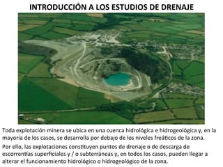 INTRODUCCIÓN	
  A	
  LOS	
  ESTUDIOS	
  DE	
  DRENAJE	
  	
  
Toda	
  explotación	
  minera	
  se	
  ubica	
  en	
  una	
  cuenca	
  hidrológica	
  e	
  hidrogeológica	
  y,	
  en	
  la	
  
mayoría	
  de	
  los	
  casos,	
  se	
  desarrolla	
  por	
  debajo	
  de	
  los	
  niveles	
  freá9cos	
  de	
  la	
  zona.	
  	
  
Por	
  ello,	
  las	
  explotaciones	
  cons9tuyen	
  puntos	
  de	
  drenaje	
  o	
  de	
  descarga	
  de	
  
escorrenmas	
  superﬁciales	
  y	
  /	
  o	
  subterráneas	
  y,	
  en	
  todos	
  los	
  casos,	
  pueden	
  llegar	
  a	
  
alterar	
  el	
  funcionamiento	
  hidrológico	
  o	
  hidrogeológico	
  de	
  la	
  zona.	
  	
  
 