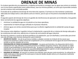 DRENAJE	
  DE	
  MINAS	
  	
  
En	
  el	
  plano	
  opera9vo	
  de	
  una	
  explotación,	
  el	
  obje9vo	
  primordial	
  es	
  conseguir	
  que	
  las	
  aguas	
  que	
  entren	
  en	
  contacto	
  
con	
  la	
  mina	
  (tanto	
  superﬁciales	
  como	
  subterráneas),	
  sean	
  las	
  mínimas	
  posibles,	
  así	
  como	
  que	
  el	
  previsible	
  contacto	
  
sea	
  de	
  la	
  manera	
  más	
  controlada	
  posible.	
  	
  
El	
  estudio	
  de	
  los	
  problemas	
  de	
  drenaje	
  de	
  mina	
  9ene	
  dos	
  aspectos.	
  El	
  primero	
  es	
  el	
  de	
  mantener	
  condiciones	
  
adecuadas	
  de	
  trabajo	
  tanto	
  a	
  cielo	
  abierto	
  como	
  en	
  interior,	
  para	
  lo	
  que	
  es	
  frecuente	
  la	
  necesidad	
  de	
  bombeo	
  del	
  
agua.	
  	
  
El	
  segundo	
  aspecto	
  del	
  drenaje	
  de	
  mina	
  es	
  la	
  ges9ón	
  de	
  interferencias	
  de	
  operación	
  con	
  la	
  hidrosfera.	
  Esta	
  ges9ón	
  
9ene	
  normalmente	
  los	
  siguientes	
  obje9vos:	
  	
  
•  minimizar	
  la	
  can9dad	
  de	
  agua	
  en	
  circulación	
  en	
  las	
  áreas	
  opera9vas;	
  	
  
•  reaprovechar	
  el	
  máximo	
  de	
  agua	
  u9lizada	
  en	
  el	
  proceso	
  industrial;	
  	
  
•  eliminar	
  aguas	
  con	
  ciertas	
  caracterís9cas	
  para	
  que	
  no	
  afecten	
  nega9vamente	
  la	
  calidad	
  del	
  cuerpo	
  de	
  agua	
  
receptor	
  	
  
Para	
  alcanzar	
  estos	
  obje9vos,	
  la	
  ges9ón	
  incluye	
  la	
  implantación	
  y	
  operación	
  de	
  un	
  sistema	
  de	
  drenaje	
  adecuado	
  a	
  
las	
  condiciones	
  de	
  cada	
  mina,	
  además	
  de	
  un	
  sistema	
  de	
  recirculación	
  del	
  agua	
  industrial.	
  	
  
De	
  entre	
  los	
  sistemas	
  a	
  construir	
  de	
  forma	
  periférica	
  a	
  la	
  explotación,	
  que	
  son	
  diseñados	
  y	
  construidos	
  para	
  tener	
  
una	
  vida	
  ú9l	
  larga	
  y	
  que	
  merecen	
  destacarse	
  cuatro	
  sistemas:	
  	
  
•  DESVÍO	
  DE	
  CAUCES	
  	
  	
  Una	
  de	
  las	
  primeras	
  medidas	
  a	
  adoptar	
  consiste	
  en	
  el	
  desvío	
  de	
  los	
  cauces	
  que	
  
transcurren	
  próximos	
  o	
  sobre	
  el	
  área	
  de	
  la	
  explotación	
  y	
  en	
  la	
  canalización	
  de	
  las	
  aguas	
  de	
  escorrenma	
  hasta	
  su	
  
ver9do	
  en	
  puntos	
  alejados	
  de	
  la	
  mina.	
  	
  
•  PERFORACIÓN	
  DE	
  POZOS	
  DE	
  BOMBEO	
  EXTERIORES	
  	
  	
  Los	
  pozos	
  perimetrales	
  y	
  los	
  dispuestos	
  dentro	
  de	
  la	
  
explotación	
  han	
  sido	
  u9lizados	
  muy	
  profusamente	
  en	
  múl9ples	
  proyectos	
  mineros.	
  Esta	
  solución	
  es	
  viable	
  
cuando	
  la	
  permeabilidad	
  es	
  suﬁcientemente	
  alta.	
  	
  Se	
  basa	
  en	
  la	
  perforación,	
  alrededor	
  del	
  perímetro	
  de	
  la	
  
explotación,	
  de	
  una	
  serie	
  de	
  pozos	
  con	
  una	
  profundidad	
  ligeramente	
  superior	
  a	
  la	
  de	
  la	
  explotación,	
  para	
  
mantener	
  el	
  nivel	
  freá9co	
  por	
  debajo	
  del	
  fondo	
  de	
  la	
  explotación	
  	
  
•  GALERIAS	
  DE	
  DRENAJE	
  	
  Se	
  trata	
  de	
  un	
  sistema	
  muy	
  efec9vo,	
  pero	
  de	
  gran	
  costo	
  económico.	
  Su	
  u9lización	
  es	
  
viable	
  tanto	
  para	
  el	
  drenaje	
  de	
  Pits	
  como	
  para	
  el	
  caso	
  de	
  taludes	
  de	
  gran	
  altura	
  y	
  en	
  situaciones	
  realmente	
  
cri9cas	
  y/o	
  problemá9cas.	
  	
  
•  BOMBEO	
  DE	
  AGUAS	
  
 