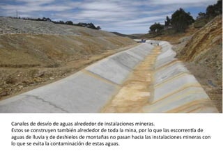 Canales	
  de	
  desvío	
  de	
  aguas	
  alrededor	
  de	
  instalaciones	
  mineras.	
  
Estos	
  se	
  construyen	
  también	
  alrededor	
  de	
  toda	
  la	
  mina,	
  por	
  lo	
  que	
  las	
  escorrenma	
  de	
  
aguas	
  de	
  lluvia	
  y	
  de	
  deshielos	
  de	
  montañas	
  no	
  pasan	
  hacia	
  las	
  instalaciones	
  mineras	
  con	
  
lo	
  que	
  se	
  evita	
  la	
  contaminación	
  de	
  estas	
  aguas.	
  
	
  	
  
 
