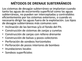 MÉTODOS	
  DE	
  DRENAJE	
  SUBTERRÁNEOS	
  
Los	
  sistemas	
  de	
  desagüe	
  subterráneo	
  se	
  implantan	
  cuando	
  
tanto	
  las	
  aguas	
  de	
  escorrenma	
  superﬁcial	
  como	
  las	
  aguas	
  
subterráneas,	
  no	
  pueden	
  ser	
  interceptadas	
  y	
  controlables	
  
eﬁcientemente	
  por	
  los	
  sistemas	
  exteriores,	
  o	
  cuando	
  es	
  
necesario	
  dirigir	
  las	
  aguas	
  fuera	
  de	
  la	
  explotación.	
  Los	
  9pos	
  
de	
  desagüe	
  subterráneos	
  más	
  comunes	
  son:	
  	
  
•  Inclinación	
  de	
  las	
  bermas	
  y/o	
  el	
  fondo	
  del	
  Pit.	
  	
  
•  Construcción	
  de	
  sistemas	
  de	
  zanjas	
  y	
  cunetas	
  	
  
•  Construcción	
  de	
  zanjas	
  con	
  relleno	
  drenante	
  	
  
•  Construcción	
  de	
  balsas	
  y	
  pozos	
  colectores	
  	
  
•  Perforación	
  de	
  sondeos	
  horizontales	
  	
  
•  Perforación	
  de	
  pozos	
  interiores	
  de	
  bombeo	
  	
  
•  Inundaciones	
  locales	
  	
  
•  Sondeos	
  superﬁciales	
  	
  
 