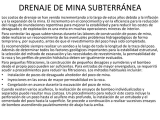 DRENAJE	
  DE	
  MINA	
  SUBTERRÁNEA	
  
Los	
  costos	
  de	
  drenaje	
  se	
  han	
  venido	
  incrementando	
  a	
  lo	
  largo	
  de	
  estos	
  años	
  debido	
  a	
  la	
  inﬂación	
  
y	
  a	
  la	
  expansión	
  de	
  la	
  mina.	
  El	
  incremento	
  en	
  el	
  conocimiento	
  y	
  en	
  la	
  eﬁciencia	
  para	
  la	
  reducción	
  
del	
  riesgo	
  de	
  inundaciones	
  repen9nas	
  para	
  mejorar	
  la	
  estabilidad	
  y	
  para	
  reducir	
  los	
  costes	
  de	
  
desaguado	
  y	
  de	
  explotación	
  es	
  una	
  meta	
  en	
  muchas	
  operaciones	
  mineras	
  de	
  interior.	
  	
  
Para	
  controlar	
  las	
  aguas	
  subterráneas	
  durante	
  las	
  labores	
  de	
  construcción	
  de	
  pozos	
  de	
  mina,	
  
debe	
  realizarse	
  un	
  reconocimiento	
  de	
  los	
  eventuales	
  problemas	
  hidrogeológicos	
  de	
  forma	
  
temprana	
  y,	
  por	
  supuesto,	
  antes	
  de	
  que	
  el	
  reves9miento	
  del	
  pozo	
  haya	
  sido	
  completado.	
  	
  
Es	
  recomendable	
  siempre	
  realizar	
  un	
  sondeo	
  a	
  lo	
  largo	
  de	
  toda	
  la	
  longitud	
  de	
  la	
  traza	
  del	
  pozo.	
  
Además	
  de	
  determinar	
  todos	
  los	
  factores	
  geológicos	
  importantes	
  para	
  la	
  estabilidad	
  estructural,	
  
la	
  selección	
  del	
  método	
  de	
  excavación	
  y	
  las	
  necesidades	
  de	
  reves9miento,	
  la	
  permeabilidad	
  de	
  
la	
  roca	
  y	
  los	
  perﬁles	
  de	
  presión	
  hidráulica	
  deben	
  ser	
  igualmente	
  evaluados.	
  	
  
Para	
  pequeñas	
  ﬁltraciones,	
  la	
  construcción	
  de	
  pequeños	
  desagües	
  y	
  sumideros	
  y	
  el	
  bombeo	
  
desde	
  el	
  propio	
  pozo	
  pueden	
  ser	
  suﬁcientes.	
  Para	
  entradas	
  de	
  mayor	
  envergadura,	
  se	
  requerirá́	
  
acudir	
  a	
  procedimientos	
  para	
  reducir	
  las	
  ﬁltraciones.	
  Los	
  métodos	
  habituales	
  incluirán:	
  	
  
•  Instalación	
  de	
  pozos	
  de	
  desaguado	
  alrededor	
  del	
  pozo	
  de	
  mina.	
  	
  
•  Inyecciones	
  en	
  las	
  zonas	
  de	
  mayor	
  permeabilidad	
  en	
  la	
  roca.	
  	
  
•  Congelación	
  en	
  avance	
  durante	
  la	
  excavación	
  del	
  pozo	
  de	
  mina.	
  	
  
Cuando	
  existen	
  varios	
  acuíferos,	
  la	
  realización	
  de	
  ensayos	
  de	
  bombeo	
  individualizados	
  y	
  
separados	
  puede	
  resultar	
  muy	
  costosa.	
  Un	
  procedimiento	
  para	
  reducir	
  éste	
  costo	
  incluye	
  la	
  
perforación	
  de	
  un	
  pozo	
  hasta	
  el	
  acuífero	
  más	
  profundo,	
  la	
  instalación	
  de	
  un	
  entubado	
  y	
  el	
  
cementado	
  del	
  pozo	
  hasta	
  la	
  superﬁcie.	
  Se	
  procede	
  a	
  con9nuación	
  a	
  realizar	
  sucesivos	
  ensayos	
  
de	
  bombeo	
  ascendiendo	
  paula9namente	
  de	
  abajo	
  hacia	
  arriba.	
  	
  
 