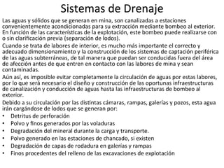 Sistemas	
  de	
  Drenaje	
  
Las	
  aguas	
  y	
  sólidos	
  que	
  se	
  generan	
  en	
  mina,	
  son	
  canalizadas	
  a	
  estaciones	
  
convenientemente	
  acondicionadas	
  para	
  su	
  extracción	
  mediante	
  bombeo	
  al	
  exterior.	
  
En	
  función	
  de	
  las	
  caracterís9cas	
  de	
  la	
  explotación,	
  este	
  bombeo	
  puede	
  realizarse	
  con	
  
o	
  sin	
  clariﬁcación	
  previa	
  (separación	
  de	
  lodos).	
  	
  
Cuando	
  se	
  trata	
  de	
  labores	
  de	
  interior,	
  es	
  mucho	
  más	
  importante	
  el	
  correcto	
  y	
  
adecuado	
  dimensionamiento	
  y	
  la	
  construcción	
  de	
  los	
  sistemas	
  de	
  captación	
  periférica	
  
de	
  las	
  aguas	
  subterráneas,	
  de	
  tal	
  manera	
  que	
  puedan	
  ser	
  conducidas	
  fuera	
  del	
  área	
  
de	
  afección	
  antes	
  de	
  que	
  entren	
  en	
  contacto	
  con	
  las	
  labores	
  de	
  mina	
  y	
  sean	
  
contaminadas.	
  	
  
Aún	
  así,	
  es	
  imposible	
  evitar	
  completamente	
  la	
  circulación	
  de	
  aguas	
  por	
  estas	
  labores,	
  
por	
  lo	
  que	
  será́	
  necesario	
  el	
  diseño	
  y	
  construcción	
  de	
  las	
  oportunas	
  infraestructuras	
  
de	
  canalización	
  y	
  conducción	
  de	
  aguas	
  hasta	
  las	
  infraestructuras	
  de	
  bombeo	
  al	
  
exterior.	
  	
  
Debido	
  a	
  su	
  circulación	
  por	
  las	
  dis9ntas	
  cámaras,	
  rampas,	
  galerías	
  y	
  pozos,	
  esta	
  agua	
  
irán	
  cargándose	
  de	
  lodos	
  que	
  se	
  generan	
  por:	
  	
  
•  Detritus	
  de	
  perforación	
  	
  
•  Polvo	
  y	
  ﬁnos	
  generados	
  por	
  las	
  voladuras	
  	
  
•  Degradación	
  del	
  mineral	
  durante	
  la	
  carga	
  y	
  transporte.	
  	
  
•  Polvo	
  generado	
  en	
  las	
  estaciones	
  de	
  chancado,	
  si	
  existen	
  	
  
•  Degradación	
  de	
  capas	
  de	
  rodadura	
  en	
  galerías	
  y	
  rampas	
  	
  
•  Finos	
  procedentes	
  del	
  relleno	
  de	
  las	
  excavaciones	
  de	
  explotación	
  	
  
 