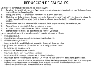 REDUCCIÓN	
  DE	
  CAUDALES	
  
Los	
  métodos	
  para	
  reducir	
  los	
  caudales	
  de	
  agua	
  incluyen:	
  	
  
1.  Desvío	
  e	
  intercepción	
  de	
  cauces	
  próximos	
  que	
  puedan	
  actuar	
  como	
  fuente	
  de	
  recarga	
  de	
  los	
  acuíferos	
  
que	
  inciden	
  sobre	
  la	
  explotación.	
  	
  
2.  Desaguado	
  previo	
  a	
  la	
  explotación	
  minera	
  de	
  los	
  macizos	
  de	
  interés.	
  	
  
3.  Minimización	
  de	
  las	
  entradas	
  de	
  agua	
  por	
  medio	
  de	
  una	
  adecuada	
  localización	
  de	
  piques	
  de	
  mina	
  y	
  de	
  
drenaje,	
  la	
  explotación	
  de	
  abajo	
  hacia	
  arriba	
  o	
  acudiendo	
  a	
  una	
  lixiviación	
  in-­‐situ	
  allí́	
  donde	
  sea	
  
posible.	
  	
  
4.  Desarrollo	
  de	
  pantallas	
  impermeables	
  alrededor	
  de	
  los	
  piques	
  de	
  mina,	
  de	
  ven9lación,	
  etc.	
  	
  
5.  Reducción	
  de	
  la	
  permeabilidad	
  de	
  los	
  macizos	
  rocosos.	
  	
  
6.  Protección	
  de	
  las	
  zonas	
  de	
  trabajo	
  frente	
  a	
  inundaciones.	
  	
  
7.  Sobredimensionamiento	
  de	
  los	
  sistemas	
  de	
  bombeo	
  y	
  drenaje.	
  	
  
Las	
  recargas	
  desde	
  superﬁcie	
  contribuyen	
  a	
  incrementar	
  algunos	
  problemas:	
  	
  
•  Drenaje	
  adicional.	
  
•  Necesidades	
  suplementarias	
  de	
  tratamiento	
  previo	
  al	
  ver9do.	
  	
  
•  Entorno	
  de	
  trabajo	
  húmedo.	
  	
  
•  Incremento	
  de	
  las	
  posibilidades	
  de	
  formación	
  de	
  drenaje	
  ácido	
  de	
  mina.	
  	
  
Los	
  programas	
  para	
  reducir	
  las	
  potenciales	
  entradas	
  de	
  agua	
  suelen	
  incluir:	
  	
  
•  Reubicación	
  de	
  piques	
  de	
  mina	
  	
  
•  Construcción	
  de	
  mamparos	
  estancos	
  	
  
•  Instalación	
  de	
  cierres	
  y	
  valvulería	
  en	
  sondeos	
  	
  
•  Incremento	
  de	
  la	
  densidad	
  del	
  slurry	
  en	
  el	
  relleno	
  hidráulico.	
  	
  
•  Instalación	
  de	
  conducciones	
  que	
  permitan	
  un	
  bypass	
  del	
  agua	
  alrededor	
  de	
  las	
  zonas	
  permeables.	
  
•  Aseguramiento	
  de	
  la	
  permanente	
  disponibilidad	
  de	
  la	
  máxima	
  capacidad	
  de	
  diseño	
  para	
  el	
  bombeo	
  para	
  
hacer	
  frente	
  a	
  las	
  puntas	
  de	
  demanda	
  de	
  desagüe	
  por	
  inundación,	
  de	
  ahí́	
  la	
  necesidad	
  de	
  un	
  
sobredimensionamiento	
  en	
  las	
  capacidades	
  de	
  bombeo.	
  	
  
 