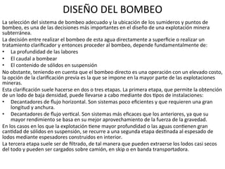 DISEÑO	
  DEL	
  BOMBEO	
  
La	
  selección	
  del	
  sistema	
  de	
  bombeo	
  adecuado	
  y	
  la	
  ubicación	
  de	
  los	
  sumideros	
  y	
  puntos	
  de	
  
bombeo,	
  es	
  una	
  de	
  las	
  decisiones	
  más	
  importantes	
  en	
  el	
  diseño	
  de	
  una	
  explotación	
  minera	
  
subterránea.	
  	
  
La	
  decisión	
  entre	
  realizar	
  el	
  bombeo	
  de	
  esta	
  agua	
  directamente	
  a	
  superﬁcie	
  o	
  realizar	
  un	
  
tratamiento	
  clariﬁcador	
  y	
  entonces	
  proceder	
  al	
  bombeo,	
  depende	
  fundamentalmente	
  de:	
  	
  
•  La	
  profundidad	
  de	
  las	
  labores	
  	
  
•  El	
  caudal	
  a	
  bombear	
  	
  
•  El	
  contenido	
  de	
  sólidos	
  en	
  suspensión	
  	
  
No	
  obstante,	
  teniendo	
  en	
  cuenta	
  que	
  el	
  bombeo	
  directo	
  es	
  una	
  operación	
  con	
  un	
  elevado	
  costo,	
  
la	
  opción	
  de	
  la	
  clariﬁcación	
  previa	
  es	
  la	
  que	
  se	
  impone	
  en	
  la	
  mayor	
  parte	
  de	
  las	
  explotaciones	
  
mineras.	
  	
  
Esta	
  clariﬁcación	
  suele	
  hacerse	
  en	
  dos	
  o	
  tres	
  etapas.	
  La	
  primera	
  etapa,	
  que	
  permite	
  la	
  obtención	
  
de	
  un	
  lodo	
  de	
  baja	
  densidad,	
  puede	
  llevarse	
  a	
  cabo	
  mediante	
  dos	
  9pos	
  de	
  instalaciones:	
  	
  
•  Decantadores	
  de	
  ﬂujo	
  horizontal.	
  Son	
  sistemas	
  poco	
  eﬁcientes	
  y	
  que	
  requieren	
  una	
  gran	
  
longitud	
  y	
  anchura.	
  	
  
•  Decantadores	
  de	
  ﬂujo	
  ver9cal.	
  Son	
  sistemas	
  más	
  eﬁcaces	
  que	
  los	
  anteriores,	
  ya	
  que	
  su	
  
mayor	
  rendimiento	
  se	
  basa	
  en	
  su	
  mejor	
  aprovechamiento	
  de	
  la	
  fuerza	
  de	
  la	
  gravedad.	
  	
  
En	
  los	
  casos	
  en	
  los	
  que	
  la	
  explotación	
  9ene	
  mayor	
  profundidad	
  o	
  las	
  aguas	
  con9enen	
  gran	
  
can9dad	
  de	
  sólidos	
  en	
  suspensión,	
  se	
  recurre	
  a	
  una	
  segunda	
  etapa	
  des9nada	
  al	
  espesado	
  de	
  
lodos	
  mediante	
  espesadores	
  construidos	
  en	
  interior.	
  	
  
La	
  tercera	
  etapa	
  suele	
  ser	
  de	
  ﬁltrado,	
  de	
  tal	
  manera	
  que	
  pueden	
  extraerse	
  los	
  lodos	
  casi	
  secos	
  
del	
  todo	
  y	
  pueden	
  ser	
  cargados	
  sobre	
  camión,	
  en	
  skip	
  o	
  en	
  banda	
  transportadora.	
  	
  
 