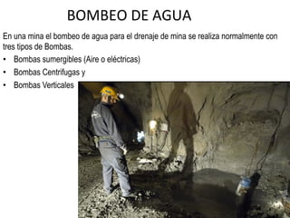 BOMBEO	
  DE	
  AGUA	
  
En una mina el bombeo de agua para el drenaje de mina se realiza normalmente con
tres tipos de Bombas.
•  Bombas sumergibles (Aire o eléctricas)
•  Bombas Centrifugas y
•  Bombas Verticales
 