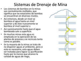 Sistemas	
  de	
  Drenaje	
  de	
  Mina	
  
•  Los	
  sistemas	
  de	
  bombeo	
  en	
  la	
  minas	
  
son	
  normalmente	
  múl9ples,	
  que	
  
signiﬁca	
  que	
  las	
  estaciones	
  de	
  bombas	
  
se	
  encuentran	
  en	
  diversos	
  niveles.	
  
•  Así	
  entonces,	
  desde	
  un	
  nivel	
  se	
  
bombea	
  el	
  agua	
  hasta	
  un	
  nivel	
  
superior	
  y	
  de	
  éste	
  nuevamente	
  se	
  
bombea	
  al	
  nivel	
  superior	
  y	
  
•  Así	
  sucesivamente	
  hasta	
  que	
  el	
  agua	
  
bombeada	
  sale	
  a	
  superﬁcie.	
  
•  En	
  muchas	
  minas	
  esta	
  agua	
  es	
  
empleada	
  en	
  la	
  operación	
  de	
  las	
  
plantas	
  de	
  proceso	
  y	
  se	
  recircula	
  tanto	
  
como	
  es	
  posible.	
  
•  En	
  la	
  mayoría	
  de	
  la	
  minas	
  se	
  trata	
  de	
  
no	
  disponer	
  aguas	
  al	
  ambiente,	
  pero	
  si	
  
esto	
  es	
  necesario,	
  esta	
  aguas	
  deben	
  
ser	
  tratadas	
  para	
  lograr	
  su	
  puriﬁcación	
  
hasta	
  por	
  lo	
  menos	
  que	
  alcance	
  la	
  
calidad	
  de	
  aguas	
  de	
  riego,	
  
 