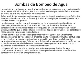 Bombas	
  de	
  Bombeo	
  de	
  Agua	
  
Un	
  equipo	
  de	
  bombeo	
  es	
  un	
  transformador	
  de	
  energía,	
  mecánica	
  que	
  puede	
  proceder	
  
de	
  un	
  motor	
  eléctrico,	
  térmico,	
  etc.	
  Y	
  la	
  convierte	
  en	
  energía,	
  que	
  un	
  ﬂuido	
  adquiere	
  
en	
  forma	
  de	
  presión,	
  de	
  posición	
  y	
  de	
  velocidad.	
  
Así	
  se	
  tendrán	
  bombas	
  que	
  funcionen	
  para	
  cambiar	
  la	
  posición	
  de	
  un	
  cierto	
  ﬂuido.	
  Por	
  
ejemplo	
  la	
  bomba	
  de	
  pozo	
  profundo,	
  que	
  adiciona	
  energía	
  para	
  que	
  el	
  agua	
  del	
  sub-­‐
suelo	
  se	
  eleve	
  a	
  la	
  superﬁcie.	
  
Un	
  ejemplo	
  de	
  bombas	
  que	
  adicionan	
  energía	
  de	
  presión	
  sería	
  una	
  bomba	
  en	
  un	
  
oleoducto,	
  en	
  donde	
  las	
  cotas	
  de	
  altura	
  así	
  como	
  los	
  diámetros	
  de	
  tuberías	
  y	
  
consecuentemente	
  las	
  velocidades	
  fuesen	
  iguales,	
  en	
  tanto	
  que	
  la	
  presión	
  fuesen	
  
iguales,	
  en	
  tanto	
  que	
  la	
  presión	
  fuese	
  incrementada	
  para	
  poder	
  vencer	
  las	
  perdidas	
  de	
  
fricción	
  que	
  se	
  tuviesen	
  en	
  la	
  conducción.	
  
Existen	
  bombas	
  que	
  trabajan	
  con	
  presiones	
  y	
  alturas	
  iguales	
  que	
  únicamente	
  
adicionan	
  energía	
  de	
  velocidad.	
  Sin	
  embargo	
  a	
  este	
  respecto	
  hay	
  muchas	
  confusiones	
  
en	
  los	
  términos	
  presión	
  y	
  velocidad	
  por	
  la	
  acepción	
  que	
  llevan	
  implícita	
  de	
  las	
  
expresiones	
  fuerza-­‐9empo.	
  En	
  la	
  mayoría	
  de	
  las	
  aplicaciones	
  de	
  energía	
  conferida	
  por	
  
la	
  bomba	
  es	
  una	
  mezcla	
  de	
  las	
  tres.	
  Las	
  cuales	
  se	
  comportan	
  de	
  acuerdo	
  con	
  las	
  
ecuaciones	
  fundamentales	
  de	
  la	
  mecánica	
  de	
  ﬂuidos.	
  
Lo	
  inverso	
  a	
  lo	
  que	
  sucede	
  en	
  una	
  bomba	
  se	
  9ene	
  en	
  una	
  máquina	
  llamada	
  
comúnmente	
  turbina,	
  la	
  cual	
  transforma	
  la	
  energía	
  de	
  un	
  ﬂuido	
  en	
  sus	
  diferentes	
  
componentes	
  citadas	
  en	
  energía	
  mecánica.	
  
 