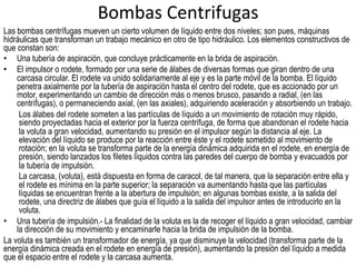 Bombas	
  Centrifugas	
  
Las bombas centrífugas mueven un cierto volumen de líquido entre dos niveles; son pues, máquinas
hidráulicas que transforman un trabajo mecánico en otro de tipo hidráulico. Los elementos constructivos de
que constan son:
•  Una tubería de aspiración, que concluye prácticamente en la brida de aspiración.
•  El impulsor o rodete, formado por una serie de álabes de diversas formas que giran dentro de una
carcasa circular. El rodete va unido solidariamente al eje y es la parte móvil de la bomba. El líquido
penetra axialmente por la tubería de aspiración hasta el centro del rodete, que es accionado por un
motor, experimentando un cambio de dirección más o menos brusco, pasando a radial, (en las
centrífugas), o permaneciendo axial, (en las axiales), adquiriendo aceleración y absorbiendo un trabajo.
Los álabes del rodete someten a las partículas de líquido a un movimiento de rotación muy rápido,
siendo proyectadas hacia el exterior por la fuerza centrífuga, de forma que abandonan el rodete hacia
la voluta a gran velocidad, aumentando su presión en el impulsor según la distancia al eje. La
elevación del líquido se produce por la reacción entre éste y el rodete sometido al movimiento de
rotación; en la voluta se transforma parte de la energía dinámica adquirida en el rodete, en energía de
presión, siendo lanzados los filetes líquidos contra las paredes del cuerpo de bomba y evacuados por
la tubería de impulsión.
La carcasa, (voluta), está dispuesta en forma de caracol, de tal manera, que la separación entre ella y
el rodete es mínima en la parte superior; la separación va aumentando hasta que las partículas
líquidas se encuentran frente a la abertura de impulsión; en algunas bombas existe, a la salida del
rodete, una directriz de álabes que guía el líquido a la salida del impulsor antes de introducirlo en la
voluta.
•  Una tubería de impulsión.- La finalidad de la voluta es la de recoger el líquido a gran velocidad, cambiar
la dirección de su movimiento y encaminarle hacia la brida de impulsión de la bomba.
La voluta es también un transformador de energía, ya que disminuye la velocidad (transforma parte de la
energía dinámica creada en el rodete en energía de presión), aumentando la presión del líquido a medida
que el espacio entre el rodete y la carcasa aumenta.
 
