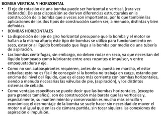 BOMBA	
  VERTICAL	
  Y	
  HORIZONTAL	
  
•  El	
  eje	
  de	
  rotación	
  de	
  una	
  bomba	
  puede	
  ser	
  horizontal	
  o	
  ver9cal,	
  (rara	
  vez	
  
inclinado).	
  De	
  esta	
  disposición	
  se	
  derivan	
  diferencias	
  estructurales	
  en	
  la	
  
construcción	
  de	
  la	
  bomba	
  que	
  a	
  veces	
  son	
  importantes,	
  por	
  lo	
  que	
  también	
  las	
  
aplicaciones	
  de	
  los	
  dos	
  9pos	
  de	
  construcción	
  suelen	
  ser,	
  a	
  menudo,	
  dis9ntas	
  y	
  bien	
  
deﬁnidas.	
  
•  BOMBAS	
  HORIZONTALES	
  
•  La	
  disposición	
  del	
  eje	
  de	
  giro	
  horizontal	
  presupone	
  que	
  la	
  bomba	
  y	
  el	
  motor	
  se	
  
hallan	
  a	
  la	
  misma	
  altura;	
  éste	
  9po	
  de	
  bombas	
  se	
  u9liza	
  para	
  funcionamiento	
  en	
  
seco,	
  exterior	
  al	
  líquido	
  bombeado	
  que	
  llega	
  a	
  la	
  bomba	
  por	
  medio	
  de	
  una	
  tubería	
  
de	
  aspiración.	
  
•  Las	
  bombas	
  centrífugas,	
  sin	
  embargo,	
  no	
  deben	
  rodar	
  en	
  seco,	
  ya	
  que	
  necesitan	
  del	
  
líquido	
  bombeado	
  como	
  lubricante	
  entre	
  aros	
  rozantes	
  e	
  impulsor,	
  y	
  entre	
  
empaquetadura	
  y	
  eje.	
  
•  Como	
  no	
  son	
  autoaspirantes	
  requieren,	
  antes	
  de	
  su	
  puesta	
  en	
  marcha,	
  el	
  estar	
  
cebadas;	
  esto	
  no	
  es	
  fácil	
  de	
  conseguir	
  si	
  la	
  bomba	
  no	
  trabaja	
  en	
  carga,	
  estando	
  por	
  
encima	
  del	
  nivel	
  del	
  líquido,	
  que	
  es	
  el	
  caso	
  más	
  corriente	
  con	
  bombas	
  horizontales,	
  
siendo	
  a	
  menudo	
  necesarias	
  las	
  válvulas	
  de	
  pie,	
  (aspiración),	
  y	
  los	
  dis9ntos	
  
sistemas	
  de	
  cebado.	
  
•  Como	
  ventajas	
  especíﬁcas	
  se	
  puede	
  decir	
  que	
  las	
  bombas	
  horizontales,	
  (excepto	
  
para	
  grandes	
  tamaños),	
  son	
  de	
  construcción	
  más	
  barata	
  que	
  las	
  ver9cales	
  y,	
  
especialmente,	
  su	
  mantenimiento	
  y	
  conservación	
  es	
  mucho	
  más	
  sencillo	
  y	
  
económico;	
  el	
  desmontaje	
  de	
  la	
  bomba	
  se	
  suele	
  hacer	
  sin	
  necesidad	
  de	
  mover	
  el	
  
motor	
  y	
  al	
  igual	
  que	
  en	
  las	
  de	
  cámara	
  par9da,	
  sin	
  tocar	
  siquiera	
  las	
  conexiones	
  de	
  
aspiración	
  e	
  impulsión.	
  	
  	
  
 