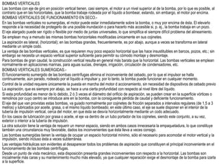 BOMBAS VERTICALES
Las bombas con eje de giro en posición vertical tienen, casi siempre, el motor a un nivel superior al de la bomba, por lo que es posible, al
contrario que en las horizontales, que la bomba trabaje rodeada por el líquido a bombear, estando, sin embargo, el motor por encima.
BOMBAS VERTICALES DE FUNCIONAMIENTO EN SECO.-
En las bombas verticales no sumergidas, el motor puede estar inmediatamente sobre la bomba, o muy por encima de ésta. El elevarlo
responde a la necesidad de protegerlo de una posible inundación o para hacerlo más accesible si, p. ej., la bomba trabaja en un pozo.
El eje alargado puede ser rígido o flexible por medio de juntas universales, lo que simplifica el siempre difícil problema del alineamiento.
Se emplean muy a menudo las mismas bombas horizontales modificadas únicamente en sus cojinetes.
La aspiración es lateral, (horizontal); en las bombas grandes, frecuentemente, es por abajo, aunque a veces se transforma en lateral
mediante un simple codo.
La ventaja de las bombas verticales, es que requieren muy poco espacio horizontal que las hace insustituibles en barcos, pozos, etc.; sin
embargo se necesita un espacio vertical superior suficiente para permitir su cómodo montaje y desmontaje.
Para bombas de gran caudal, la construcción vertical resulta en general más barata que la horizontal. Las bombas verticales se emplean
normalmente en aplicaciones marinas, para aguas sucias, drenajes, irrigación, circulación de condensadores, etc.
BOMBAS VERTICALES SUMERGIDAS.-
El funcionamiento sumergido de las bombas centrífugas elimina el inconveniente del cebado, por lo que el impulsor se halla
continuamente, aún parado, rodeado por el líquido a impulsar y, por lo tanto, la bomba puede funcionar en cualquier momento.
Control de la unidad requiere únicamente la puesta en marcha del motor d accionamiento, sin necesidad de dispositivos de cebado previo
La aspiración, que es siempre por abajo, se hace a una cierta profundidad con respecto al nivel libre del líquido.
Si esta profundidad es menor de lo debido, 2 ó 3 veces el diámetro del orificio de aspiración, se pueden crear en la superficie vórtices o
remolinos por cuyo centro se introduce aire en la bomba, con la consiguiente pérdida de caudal y deficiente funcionamiento.
El eje del que van provistas estas bombas, va guiado normalmente por cojinetes de fricción separados a intervalos regulares (de 1,5 a 3
metros) y lubricados por aceite, grasa, o el mismo líquido bombeado; en este último caso, el eje se suele disponer en el interior de la
tubería de impulsión vertical, cerca del motor, en que ésta se desvía horizontalmente mediante un codo adecuado.
En los casos de lubricación por grasa o aceite, el eje va dentro de un tubo portador de los cojinetes, siendo este conjunto, a su vez,
exterior o interior a la tubería de impulsión.
La otra solución tiene la ventaja de requerir un menor espacio, siendo en ambos casos innecesaria la empaquetadura, lo que constituye
también una circunstancia muy favorable, dados los inconvenientes que ésta lleva a veces consigo.
Las bombas sumergidas tienen la ventaja de ocupar un espacio horizontal mínimo, sólo el necesario para acomodar el motor vertical y la
impulsión, siendo incluso ésta a veces subterránea.
Las ventajas hidráulicas son evidentes al desaparecer todos los problemas de aspiración que constituyen el principal inconveniente en el
funcionamiento de las bombas centrífugas.
Desde un punto de vista mecánico, esta disposición presenta grandes inconvenientes con respecto a la horizontal. Las bombas son
inicialmente más caras y su mantenimiento mucho más elevado, ya que cualquier reparación exige el desmontaje de la bomba para izarla
a la superficie.
 