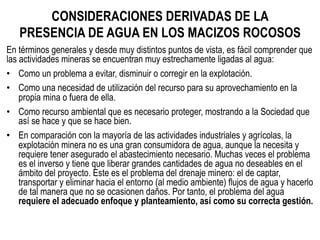 CONSIDERACIONES DERIVADAS DE LA
PRESENCIA DE AGUA EN LOS MACIZOS ROCOSOS 	
  
En términos generales y desde muy distintos puntos de vista, es fácil comprender que
las actividades mineras se encuentran muy estrechamente ligadas al agua:
•  Como un problema a evitar, disminuir o corregir en la explotación.
•  Como una necesidad de utilización del recurso para su aprovechamiento en la
propia mina o fuera de ella.
•  Como recurso ambiental que es necesario proteger, mostrando a la Sociedad que
así se hace y que se hace bien.
•  En comparación con la mayoría de las actividades industriales y agrícolas, la
explotación minera no es una gran consumidora de agua, aunque la necesita y
requiere tener asegurado el abastecimiento necesario. Muchas veces el problema
es el inverso y tiene que liberar grandes cantidades de agua no deseables en el
ámbito del proyecto. Este es el problema del drenaje minero: el de captar,
transportar y eliminar hacia el entorno (al medio ambiente) flujos de agua y hacerlo
de tal manera que no se ocasionen daños. Por tanto, el problema del agua
requiere el adecuado enfoque y planteamiento, así como su correcta gestión.
 