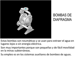 BOMBAS DE
DIAFRAGMA
Estas	
  bombas	
  son	
  neumá9cas	
  y	
  se	
  usan	
  para	
  extraer	
  el	
  agua	
  en	
  
lugares	
  lejos	
  o	
  sin	
  energía	
  eléctrica.	
  
Son	
  muy	
  importantes	
  porque	
  son	
  pequeñas	
  y	
  de	
  fácil	
  movilidad	
  
en	
  la	
  minas	
  subterráneas.	
  
Su	
  empleo	
  es	
  en	
  los	
  sistemas	
  auxiliares	
  de	
  bombeo	
  de	
  aguas.	
  
 