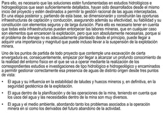 Para ello, es necesario que las soluciones estén fundamentadas en estudios hidrológicos e
hidrogeológicos que sean suficientemente detallados, hayan sido desarrollados desde el mismo
inicio del proyecto y estén destinados a permitir la gestión racional de las aguas interceptadas.
En una etapa posterior y, partiendo de esta base, se dimensionarán y construirán las oportunas
infraestructuras de captación y conducción, asegurando además su efectividad, su fiabilidad y su
constitución con elementos seguros y de larga duración. Para ello es necesario tener en cuenta
que todas esta infraestructuras pueden entorpecer las labores mineras, que en cualquier caso
son elementos que encarecen la explotación, pero que son absolutamente necesarias, porque si
el problema de drenaje no es adecuadamente planteado desde el principio, puede llegar a
adquirir una importancia y magnitud que puede incluso llevar a la suspensión de la explotación
minera.
Uno de los puntos de partida de todo proyecto que contemple una excavación de cierta
envergadura es, consecuentemente, empezar por llegar a alcanzar un profundo conocimiento de
la realidad del entorno físico en el que se va a operar mediante la realización de los
correspondientes estudios e investigaciones de tipo hidrológico e hidrogeológico y encaminados
a permitir gestionar correctamente esa presencia de aguas de distinto origen desde tres puntos
de vista:
•  El agua y su influencia en la estabilidad de taludes y huecos mineros y, en definitiva, en la
seguridad geotécnica de la explotación.
•  El agua dentro de la planificación y de las operaciones de la mina, teniendo en cuenta que
los usos del agua y las necesidades dentro de la mina son muy diversos.
•  El agua y el medio ambiente, abordando tanto los problemas asociados a la operación
minera en sí como los derivados del futuro abandono de la actividad.
 