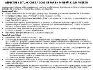 ASPECTOS	
  Y	
  SITUACIONES	
  A	
  CONSIDERAR	
  EN	
  MINERÍA	
  CIELO	
  ABIERTO	
  	
  
Las	
  aguas	
  superﬁciales	
  y	
  subterráneas	
  pueden	
  crear	
  una	
  amplia	
  variedad	
  de	
  problemas	
  en	
  los	
  proyectos	
  mineros	
  a	
  
cielo	
  abierto.	
  Entre	
  los	
  más	
  importantes,	
  destacan	
  los	
  siguientes:	
  	
  
Aguas	
  superﬁciales:	
  	
  
•  Erosión	
  de	
  taludes	
  de	
  excavación	
  y	
  pits,	
  pistas	
  y	
  zanjas	
  de	
  drenaje,	
  y	
  arrastre	
  de	
  los	
  materiales	
  erosionados.	
  	
  
•  Reblandecimiento	
  de	
  pistas	
  y	
  formación	
  de	
  zonas	
  heladas	
  en	
  invierno.	
  	
  
•  Reducción	
  de	
  los	
  rendimientos	
  de	
  las	
  unidades	
  de	
  carga	
  y	
  transporte	
  al	
  circular	
  sobre	
  pisos	
  embarrados	
  y	
  por	
  
mayor	
  formación	
  de	
  baches.	
  	
  
•  Incremento	
  de	
  los	
  costos	
  de	
  mantenimiento	
  al	
  aumentar	
  el	
  porcentaje	
  de	
  averías	
  originadas	
  por	
  la	
  acción	
  
abrasiva	
  del	
  barro,	
  corrosión	
  de	
  la	
  humedad	
  y	
  efecto	
  de	
  esta	
  sobre	
  el	
  equipo	
  eléctrico.	
  (El	
  agua	
  actúa	
  como	
  
lubricante	
  en	
  los	
  cortes	
  de	
  los	
  neumá9cos	
  con	
  la	
  roca)	
  
•  Formación	
  de	
  conos	
  de	
  materiales	
  erosionados	
  en	
  zonas	
  no	
  deseadas	
  o	
  previstas,	
  con	
  el	
  consiguiente	
  
incremento	
  de	
  costos	
  por	
  su	
  re9rada	
  y	
  limpieza.	
  	
  
•  Incrementos	
  de	
  la	
  presión	
  hidráulica	
  en	
  fracturas	
  tensionales	
  	
  
Aguas	
  Sub-­‐superﬁciales	
  
•  Reducciones	
  de	
  las	
  resistencias	
  de	
  suelo	
  y	
  roca.	
  	
  
•  Reducción	
  de	
  la	
  estabilidad	
  de	
  los	
  taludes	
  de	
  excavación,	
  requiriéndose	
  acudir	
  a	
  ángulos	
  más	
  tendidos.	
  El	
  
agua	
  subterránea	
  que	
  pueda	
  presentarse	
  9ene	
  un	
  efecto	
  de	
  elevación	
  del	
  bloque	
  de	
  roca	
  que	
  hace	
  disminuir	
  
la	
  fuerza	
  normal	
  y	
  por	
  lo	
  tanto,	
  la	
  resistencia	
  al	
  corte	
  y,	
  además,	
  actúa	
  como	
  un	
  ﬂuido	
  lubricante	
  a	
  lo	
  largo	
  del	
  
potencial	
  plano	
  de	
  rotura.	
  
En	
  taludes	
  conformados	
  en	
  suelos	
  o	
  rocas	
  no	
  competentes,	
  las	
  acciones	
  son	
  similares.	
  Consecuentemente,	
  para	
  
prevenir	
  el	
  deslizamiento	
  o	
  rotura	
  de	
  los	
  taludes,	
  se	
  opta	
  por	
  las	
  siguientes	
  alterna9vas:	
  	
  
–  Reducir	
  la	
  pendiente	
  de	
  los	
  taludes	
  de	
  excavación	
  de	
  explotación	
  con	
  el	
  consiguiente	
  aumento	
  de	
  radio	
  estéril-­‐mineral	
  	
  
–  Reforzar	
  los	
  taludes	
  mediante	
  dis9ntos	
  medios	
  de	
  retención,	
  lo	
  que	
  siempre	
  encarece	
  los	
  costos	
  de	
  inversión	
  y	
  es	
  
siempre	
  especialmente	
  caro	
  si	
  no	
  se	
  trata	
  de	
  actuaciones	
  en	
  taludes	
  permanentes.	
  	
  
–  Garan9zar	
  el	
  adecuado	
  drenaje	
  del	
  macizo.	
  	
  
•  Incremento	
  de	
  los	
  costos	
  de	
  voladura,	
  al	
  obligar	
  al	
  uso	
  de	
  explosivos	
  resistentes	
  al	
  agua	
  como	
  emulsiones	
  o	
  
slurries	
  o	
  de	
  explosivos	
  encartuchados.	
  La	
  u9lización	
  de	
  explosivos	
  a	
  granel	
  9po	
  ANFO	
  requiere	
  el	
  desaguado	
  
previo	
  de	
  los	
  barrenos.	
  	
  
•  Aumento	
  del	
  peso	
  especíﬁco	
  del	
  material	
  y	
  variación	
  de	
  sus	
  caracterís9cas	
  _sicas:	
  por	
  ejemplo,	
  una	
  roca	
  con	
  
una	
  densidad	
  de	
  2,1	
  t/m3	
  en	
  seco	
  y	
  con	
  una	
  porosidad	
  del	
  13%,	
  cuando	
  esté	
  saturada	
  pesa	
  un	
  6,2%	
  más	
  	
  
 
