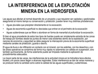 LA INTERFERENCIA DE LA EXPLOTACIÓN
MINERA EN LA HIDROSFERA
Las aguas que afectan al normal desarrollo de un proyecto y que requieren ser captadas y gestionadas
asegurando al mismo tiempo su conservación y protección, pueden tener muy distintas procedencias:
•  Aguas pluviales que precipitan directamente en la excavación.
•  Aguas de escorrentía superficial no desviadas que entran en el perímetro de la excavación
•  Aguas subterráneas que se filtran o alumbran en forma de manantial al profundizar la excavación.
Si bien el agua procedente de estos tres tipos de fuentes puede ser simplemente extraída de las zonas
de trabajo por bombeo desde los puntos de menor cota existentes dentro de la explotación, por
razones de economía y seguridad se debe asegurar la intercepción previa de la escorrentía superficial
mediante canales de protección, guarda o desvío.
El agua de lluvia o de infiltración en contacto con el mineral, con los estériles, con los desechos y con
las áreas operativas se contamina de forma muy rápida no solamente con sólidos en suspensión, sino
también químicamente, de forma solamente puede ser limpiada mediante la aplicación de
procedimientos adecuados.
La mayor parte de las veces, las interferencias de la actividad minera en la hidrosfera tiene efectos
locales y en pocos casos llegan a alcances regionales. Estas interferencia se dan de varias maneras y
se producen tanto la cantidad como sobre la calidad de las aguas superficiales y subterráneas.
 