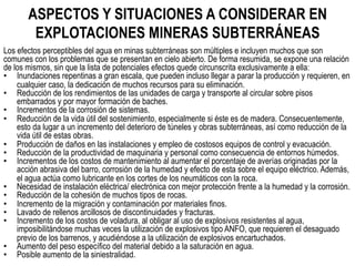 ASPECTOS Y SITUACIONES A CONSIDERAR EN
EXPLOTACIONES MINERAS SUBTERRÁNEAS
Los efectos perceptibles del agua en minas subterráneas son múltiples e incluyen muchos que son
comunes con los problemas que se presentan en cielo abierto. De forma resumida, se expone una relación
de los mismos, sin que la lista de potenciales efectos quede circunscrita exclusivamente a ella:
•  Inundaciones repentinas a gran escala, que pueden incluso llegar a parar la producción y requieren, en
cualquier caso, la dedicación de muchos recursos para su eliminación.
•  Reducción de los rendimientos de las unidades de carga y transporte al circular sobre pisos
embarrados y por mayor formación de baches.
•  Incrementos de la corrosión de sistemas.
•  Reducción de la vida útil del sostenimiento, especialmente si éste es de madera. Consecuentemente,
esto da lugar a un incremento del deterioro de túneles y obras subterráneas, así como reducción de la
vida útil de estas obras.
•  Producción de daños en las instalaciones y empleo de costosos equipos de control y evacuación.
•  Reducción de la productividad de maquinaria y personal como consecuencia de entornos húmedos.
•  Incrementos de los costos de mantenimiento al aumentar el porcentaje de averías originadas por la
acción abrasiva del barro, corrosión de la humedad y efecto de esta sobre el equipo eléctrico. Además,
el agua actúa como lubricante en los cortes de los neumáticos con la roca.
•  Necesidad de instalación eléctrica/ electrónica con mejor protección frente a la humedad y la corrosión.
•  Reducción de la cohesión de muchos tipos de rocas.
•  Incremento de la migración y contaminación por materiales finos.
•  Lavado de rellenos arcillosos de discontinuidades y fracturas.
•  Incremento de los costos de voladura, al obligar al uso de explosivos resistentes al agua,
imposibilitándose muchas veces la utilización de explosivos tipo ANFO, que requieren el desaguado
previo de los barrenos, y acudiéndose a la utilización de explosivos encartuchados.
•  Aumento del peso específico del material debido a la saturación en agua.
•  Posible aumento de la siniestralidad.
 
