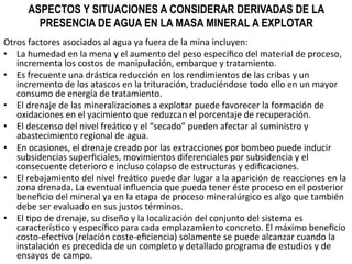 ASPECTOS Y SITUACIONES A CONSIDERAR DERIVADAS DE LA
PRESENCIA DE AGUA EN LA MASA MINERAL A EXPLOTAR
Otros	
  factores	
  asociados	
  al	
  agua	
  ya	
  fuera	
  de	
  la	
  mina	
  incluyen:	
  	
  
•  La	
  humedad	
  en	
  la	
  mena	
  y	
  el	
  aumento	
  del	
  peso	
  especíﬁco	
  del	
  material	
  de	
  proceso,	
  
incrementa	
  los	
  costos	
  de	
  manipulación,	
  embarque	
  y	
  tratamiento.	
  	
  
•  Es	
  frecuente	
  una	
  drás9ca	
  reducción	
  en	
  los	
  rendimientos	
  de	
  las	
  cribas	
  y	
  un	
  
incremento	
  de	
  los	
  atascos	
  en	
  la	
  trituración,	
  traduciéndose	
  todo	
  ello	
  en	
  un	
  mayor	
  
consumo	
  de	
  energía	
  de	
  tratamiento.	
  	
  
•  El	
  drenaje	
  de	
  las	
  mineralizaciones	
  a	
  explotar	
  puede	
  favorecer	
  la	
  formación	
  de	
  
oxidaciones	
  en	
  el	
  yacimiento	
  que	
  reduzcan	
  el	
  porcentaje	
  de	
  recuperación.	
  	
  
•  El	
  descenso	
  del	
  nivel	
  freá9co	
  y	
  el	
  “secado”	
  pueden	
  afectar	
  al	
  suministro	
  y	
  
abastecimiento	
  regional	
  de	
  agua.	
  	
  
•  En	
  ocasiones,	
  el	
  drenaje	
  creado	
  por	
  las	
  extracciones	
  por	
  bombeo	
  puede	
  inducir	
  
subsidencias	
  superﬁciales,	
  movimientos	
  diferenciales	
  por	
  subsidencia	
  y	
  el	
  
consecuente	
  deterioro	
  e	
  incluso	
  colapso	
  de	
  estructuras	
  y	
  ediﬁcaciones.	
  	
  
•  El	
  rebajamiento	
  del	
  nivel	
  freá9co	
  puede	
  dar	
  lugar	
  a	
  la	
  aparición	
  de	
  reacciones	
  en	
  la	
  
zona	
  drenada.	
  La	
  eventual	
  inﬂuencia	
  que	
  pueda	
  tener	
  éste	
  proceso	
  en	
  el	
  posterior	
  
beneﬁcio	
  del	
  mineral	
  ya	
  en	
  la	
  etapa	
  de	
  proceso	
  mineralúrgico	
  es	
  algo	
  que	
  también	
  
debe	
  ser	
  evaluado	
  en	
  sus	
  justos	
  términos.	
  	
  
•  El	
  9po	
  de	
  drenaje,	
  su	
  diseño	
  y	
  la	
  localización	
  del	
  conjunto	
  del	
  sistema	
  es	
  
caracterís9co	
  y	
  especíﬁco	
  para	
  cada	
  emplazamiento	
  concreto.	
  El	
  máximo	
  beneﬁcio	
  
costo-­‐efec9vo	
  (relación	
  coste-­‐eﬁciencia)	
  solamente	
  se	
  puede	
  alcanzar	
  cuando	
  la	
  
instalación	
  es	
  precedida	
  de	
  un	
  completo	
  y	
  detallado	
  programa	
  de	
  estudios	
  y	
  de	
  
ensayos	
  de	
  campo.	
  	
  
 