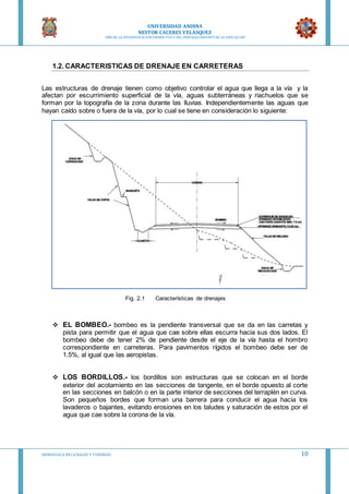 UNIVERSIDAD ANDINA
NESTOR CACERES VELASQUEZ
“AÑO DE LA DIVERSIFICACION PRODUCTVA Y DEL FORTALECIMIENTO DE LA EDUCACION”
HIDRAULICA EN CA NALES Y TUBERIAS 10
1.2. CARACTERISTICAS DE DRENAJE EN CARRETERAS
Las estructuras de drenaje tienen como objetivo controlar el agua que llega a la vía y la
afectan por escurrimiento superficial de la vía, aguas subterráneas y riachuelos que se
forman por la topografía de la zona durante las lluvias. Independientemente las aguas que
hayan caído sobre o fuera de la vía, por lo cual se tiene en consideración lo siguiente:
Fig. 2.1 Características de drenajes
 EL BOMBEO.- bombeo es la pendiente transversal que se da en las carretas y
pista para permitir que el agua que cae sobre ellas escurra hacia sus dos lados. El
bombeo debe de tener 2% de pendiente desde el eje de la vía hasta el hombro
correspondiente en carreteras. Para pavimentos rígidos el bombeo debe ser de
1.5%, al igual que las aeropistas.
 LOS BORDILLOS.- los bordillos son estructuras que se colocan en el borde
exterior del acotamiento en las secciones de tangente, en el borde opuesto al corte
en las secciones en balcón o en la parte interior de secciones del terraplén en curva.
Son pequeños bordes que forman una barrera para conducir el agua hacia los
lavaderos o bajantes, evitando erosiones en los taludes y saturación de estos por el
agua que cae sobre la corona de la vía.
 