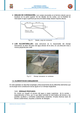 UNIVERSIDAD ANDINA
NESTOR CACERES VELASQUEZ
“AÑO DE LA DIVERSIFICACION PRODUCTVA Y DEL FORTALECIMIENTO DE LA EDUCACION”
HIDRAULICA EN CA NALES Y TUBERIAS 12
 ZANJAS DE CORONACIÓN.- son zanjas excavadas en el terreno natural, que se
localizan en la parte superior de los taludes de los cortes, con la finalidad de
interceptar el agua superficial que escurre ladera abajo desde mayores alturas.
Fig. 5.1 Detalle, zanja de coronación
 LAS ALCANTARILLAS.- esta estructura es la responsable del drenaje
transversal, es decir del paso del agua atraves de la obra, en una dirección más o
menos perpendicular a ella.
Fig. 6.1 Drenaje transversal en carreteras
1.3. ELEMENTOSDE CANALIZACION
En este apartado se describe la tipología y direccionamiento de los diferentes elementos que
se encargan de la canalización de las aguas en un drenaje longitudinal.
1.3.1. DRENAJE PROFUNDO.
Su misión es impedir el acceso del agua a capas superiores de la carreta –
especialmente al firme, por lo que debe controlar el nivel freático del terreno y los
posibles acuíferos y corrientes subterráneas existentes. Emplea diversos tipos de
drenes subterráneos, arquetas y tuberías de desagüe.
 