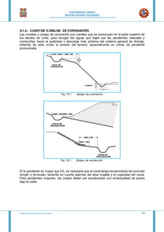 UNIVERSIDAD ANDINA
NESTOR CACERES VELASQUEZ
“AÑO DE LA DIVERSIFICACION PRODUCTVA Y DEL FORTALECIMIENTO DE LA EDUCACION”
HIDRAULICA EN CA NALES Y TUBERIAS 19
A.1.4.- CUNETAS O ZANJAS DE CORONACIÓN
Las cunetas o zanjas de coronación son canales que se construyen en la parte superior de
los taludes de corte, para recoger las aguas que bajan por las pendientes naturales y
conducirlas hacia la quebrada o descarga más próxima del sistema general de drenaje,
evitando de este modo la erosión del terreno, especialmente en zonas de pendiente
pronunciada.
Fig. 15.1 Zanjas de coronación
Fig. 16.1 Zanjas de recolección
Si la pendiente es mayor que 2%, es necesario que el canal tenga recubrimiento de concreto
simple o enrocado, teniendo en cuenta además del área mojada y la rugosidad del canal.
Para pendientes mayores, las zanjas deben ser escalonadas con emboquillado de piedra
bajo la caída.
 