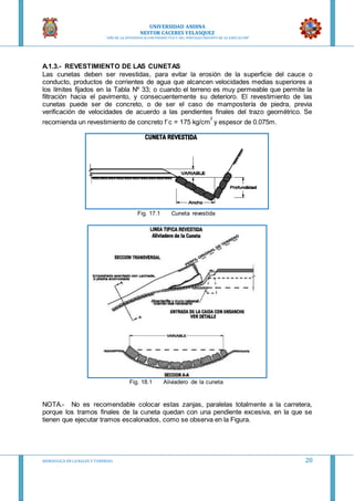UNIVERSIDAD ANDINA
NESTOR CACERES VELASQUEZ
“AÑO DE LA DIVERSIFICACION PRODUCTVA Y DEL FORTALECIMIENTO DE LA EDUCACION”
HIDRAULICA EN CA NALES Y TUBERIAS 20
A.1.3.- REVESTIMIENTO DE LAS CUNETAS
Las cunetas deben ser revestidas, para evitar la erosión de la superficie del cauce o
conducto, productos de corrientes de agua que alcancen velocidades medias superiores a
los límites fijados en la Tabla Nº 33; o cuando el terreno es muy permeable que permite la
filtración hacia el pavimento, y consecuentemente su deterioro. El revestimiento de las
cunetas puede ser de concreto, o de ser el caso de mampostería de piedra, previa
verificación de velocidades de acuerdo a las pendientes finales del trazo geométrico. Se
recomienda un revestimiento de concreto f´c = 175 kg/cm
2
y espesor de 0.075m.
Fig. 17.1 Cuneta revestida
Fig. 18.1 Aliviadero de la cuneta
NOTA.- No es recomendable colocar estas zanjas, paralelas totalmente a la carretera,
porque los tramos finales de la cuneta quedan con una pendiente excesiva, en la que se
tienen que ejecutar tramos escalonados, como se observa en la Figura.
 