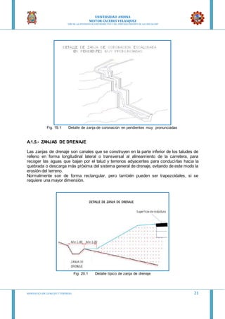 UNIVERSIDAD ANDINA
NESTOR CACERES VELASQUEZ
“AÑO DE LA DIVERSIFICACION PRODUCTVA Y DEL FORTALECIMIENTO DE LA EDUCACION”
HIDRAULICA EN CA NALES Y TUBERIAS 21
Fig. 19.1 Detalle de zanja de coronación en pendientes muy pronunciadas
A.1.5.- ZANJAS DE DRENAJE
Las zanjas de drenaje son canales que se construyen en la parte inferior de los taludes de
relleno en forma longitudinal lateral o transversal al alineamiento de la carretera, para
recoger las aguas que bajan por el talud y terrenos adyacentes para conducirlas hacia la
quebrada o descarga más próxima del sistema general de drenaje, evitando de este modo la
erosión del terreno.
Normalmente son de forma rectangular, pero también pueden ser trapezoidales, si se
requiere una mayor dimensión.
Fig. 20.1 Detalle típico de zanja de drenaje
 